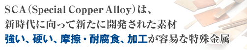SCA（Special Copper Alloy）は、新時代に向って新たに開発された素材強い、硬い、摩擦・耐腐食、加工が容易な特殊金属