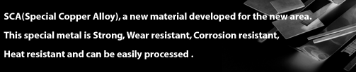 SCA(Special Copper Alloy), a new material developed for the new area.This special metal is Strong, Wear resistant, Corrosion resistant, Heat resistant and can be easily processed .